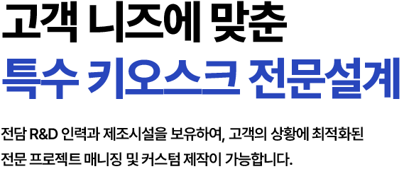 고객 니즈에 맞춘 특수 키오스크 전문설계 전담 R&D 인력과 제조시설을 보유하여, 고객의 상황에 최적화된 전문 프로젝트 매니징 및 커스텀 제작이 가능합니다.